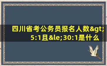 四川省考公务员报名人数>5:1且≤30:1是什么意思